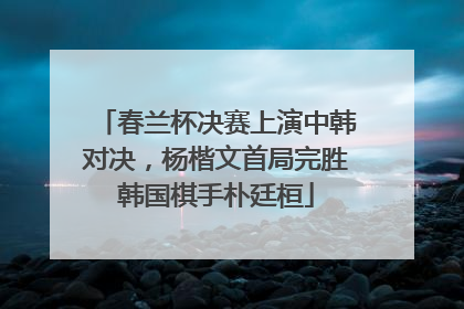 春兰杯决赛上演中韩对决，杨楷文首局完胜韩国棋手朴廷桓